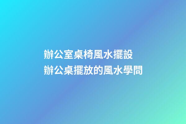 辦公室桌椅風水擺設 辦公桌擺放的風水學問